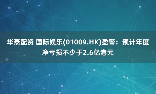 华泰配资 国际娱乐(01009.HK)盈警：预计年度净亏损不少于2.6亿港元