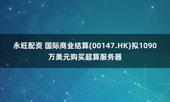 永旺配资 国际商业结算(00147.HK)拟1090万美元购买超算服务器