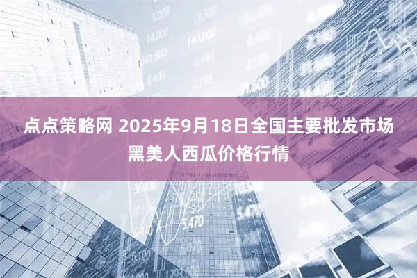 点点策略网 2025年9月18日全国主要批发市场黑美人西瓜价格行情