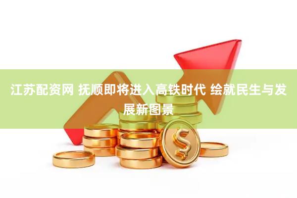 江苏配资网 抚顺即将进入高铁时代 绘就民生与发展新图景