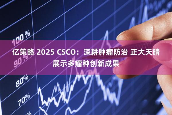 亿策略 2025 CSCO：深耕肿瘤防治 正大天晴展示多瘤种创新成果