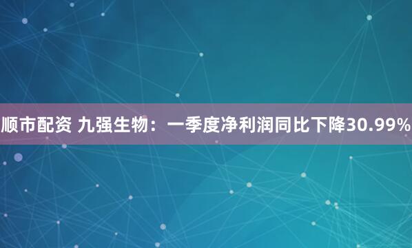 顺市配资 九强生物：一季度净利润同比下降30.99%