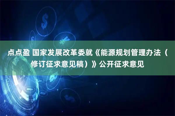 点点盈 国家发展改革委就《能源规划管理办法（修订征求意见稿）》公开征求意见