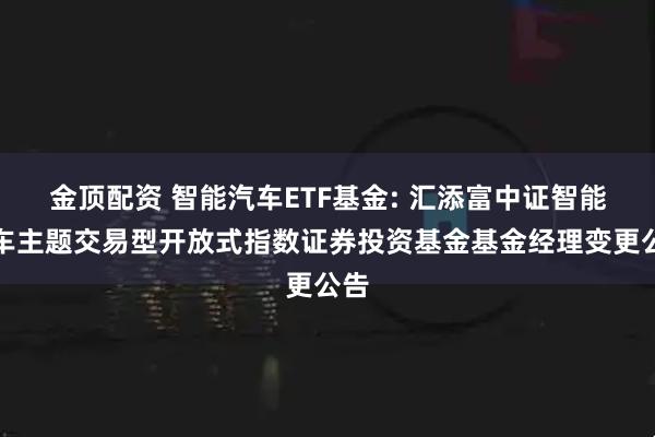 金顶配资 智能汽车ETF基金: 汇添富中证智能汽车主题交易型开放式指数证券投资基金基金经理变更公告
