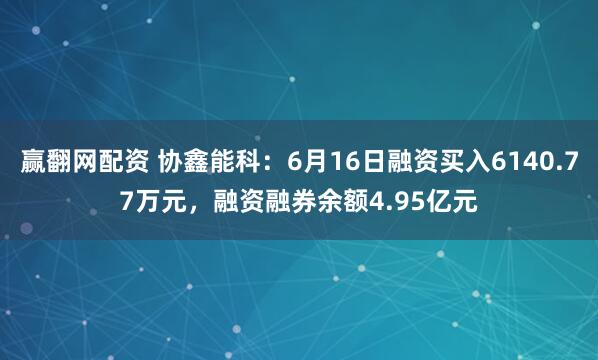 赢翻网配资 协鑫能科：6月16日融资买入6140.77万元，融资融券余额4.95亿元