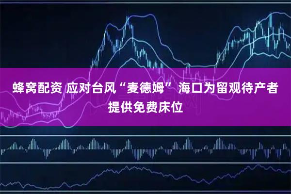 蜂窝配资 应对台风“麦德姆” 海口为留观待产者提供免费床位