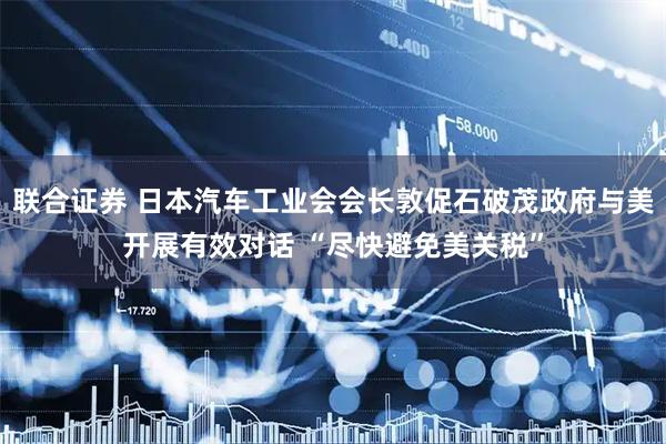 联合证券 日本汽车工业会会长敦促石破茂政府与美开展有效对话 “尽快避免美关税”