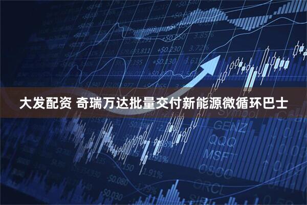 大发配资 奇瑞万达批量交付新能源微循环巴士