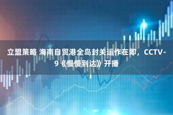 立盟策略 海南自贸港全岛封关运作在即，CCTV-9《慢慢到达》开播