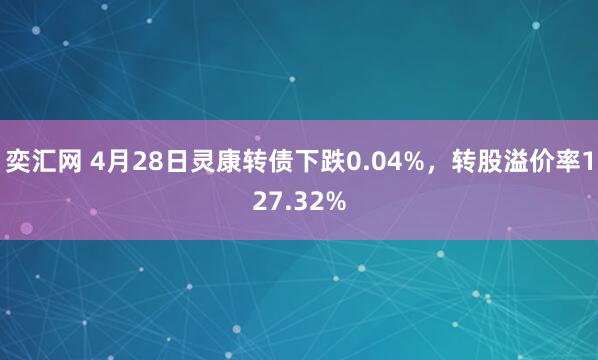 奕汇网 4月28日灵康转债下跌0.04%，转股溢价率127.32%