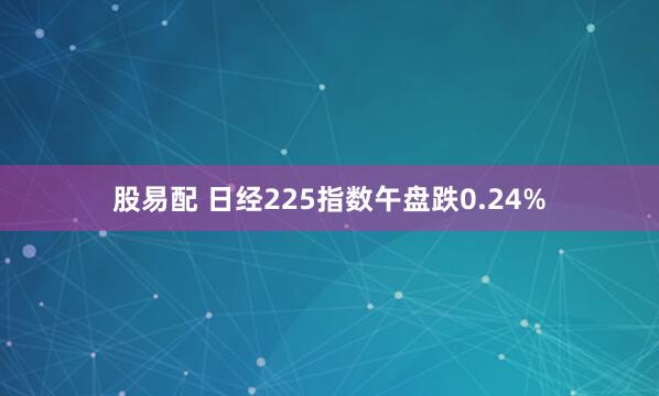 股易配 日经225指数午盘跌0.24%