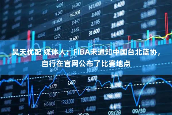 昊天优配 媒体人：FIBA未通知中国台北篮协，自行在官网公布了比赛地点