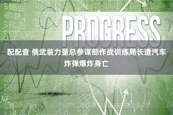 配配查 俄武装力量总参谋部作战训练局长遭汽车炸弹爆炸身亡