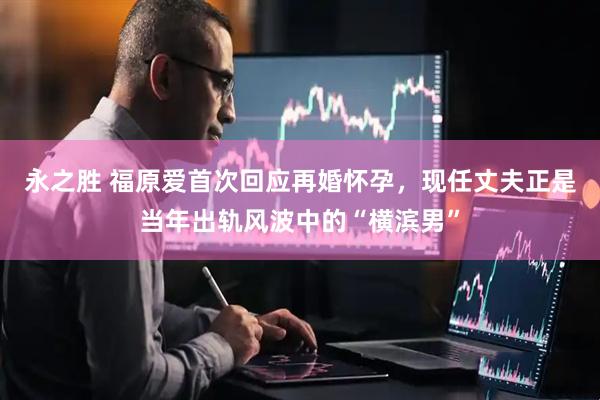 永之胜 福原爱首次回应再婚怀孕，现任丈夫正是当年出轨风波中的“横滨男”