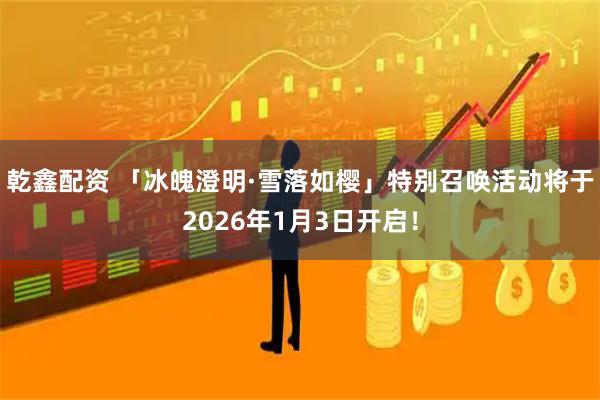 乾鑫配资 「冰魄澄明·雪落如樱」特别召唤活动将于2026年1月3日开启！