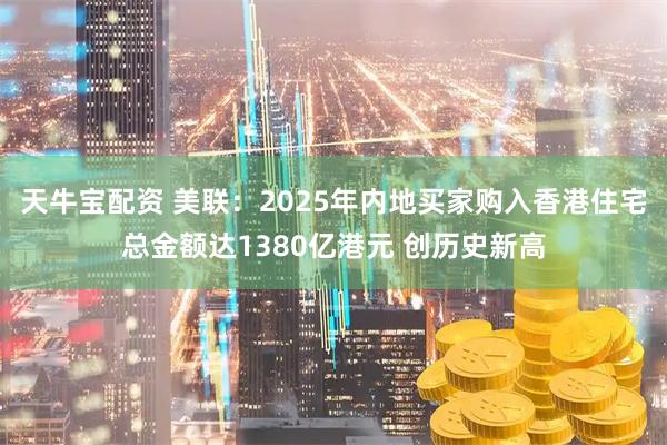 天牛宝配资 美联：2025年内地买家购入香港住宅总金额达1380亿港元 创历史新高