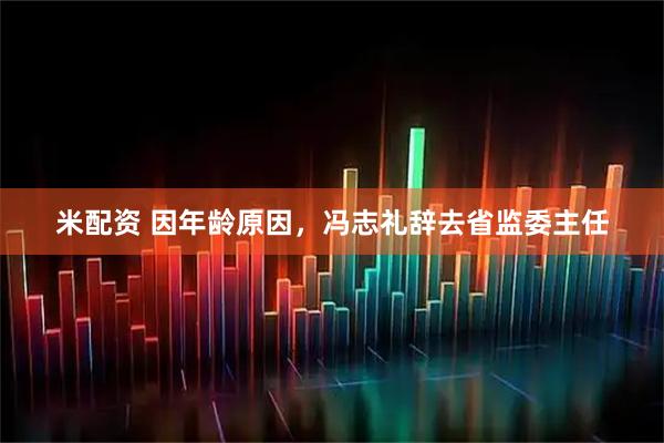米配资 因年龄原因，冯志礼辞去省监委主任