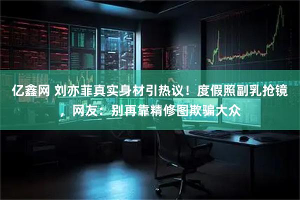 亿鑫网 刘亦菲真实身材引热议！度假照副乳抢镜，网友：别再靠精修图欺骗大众