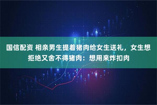 国信配资 相亲男生提着猪肉给女生送礼，女生想拒绝又舍不得猪肉：想用来炸扣肉