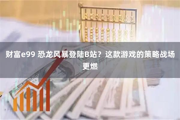 财富e99 恐龙风暴登陆B站？这款游戏的策略战场更燃