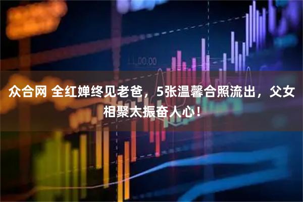 众合网 全红婵终见老爸，5张温馨合照流出，父女相聚太振奋人心！