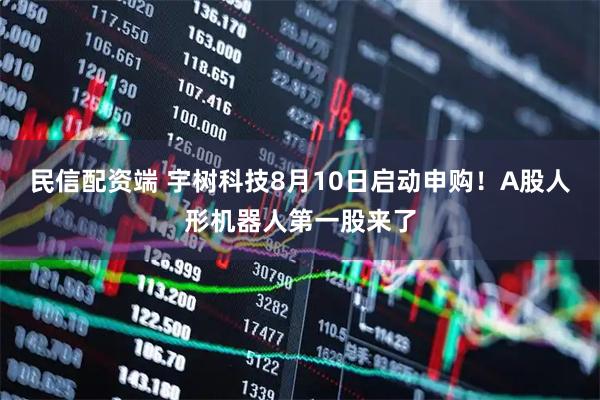 民信配资端 宇树科技8月10日启动申购！A股人形机器人第一股来了